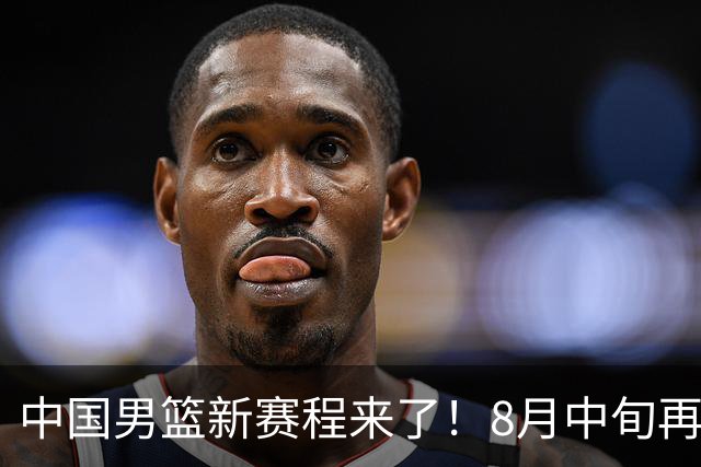中国男篮新赛程来了！8月中旬再打热身赛，连续封训4个月不科学