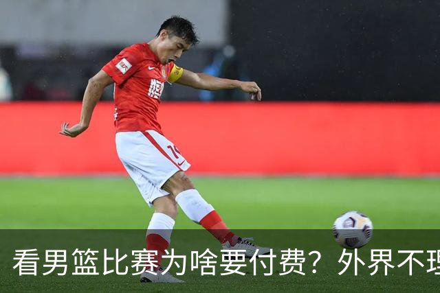 看男篮比赛为啥要付费？外界不理解，媒体人给答案：不是篮协搞的