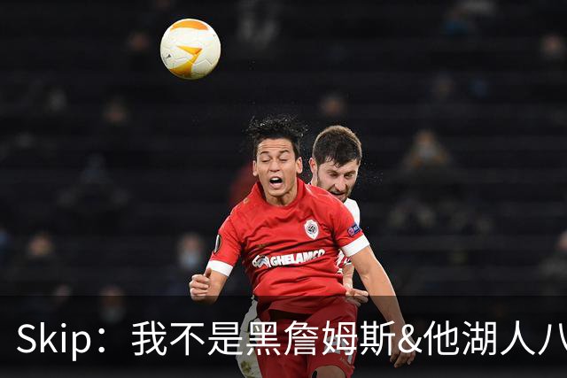 Skip：我不是黑詹姆斯&他湖人八年表现平庸 我最多只能给他打C